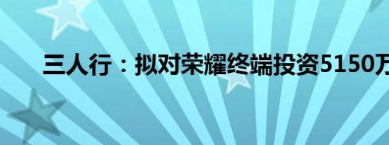 三人行：拟对荣耀终端投资5150万元