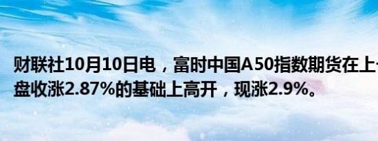 财联社10月10日电，富时中国A50指数期货在上一交易日夜盘收涨2.87%的基础上高开，现涨2.9%。