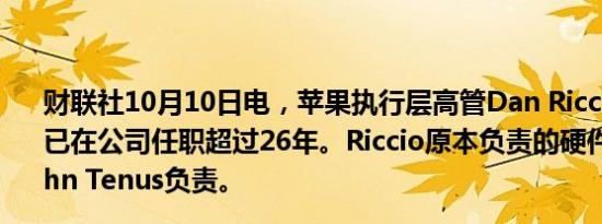 财联社10月10日电，苹果执行层高管Dan Riccio将退休，已在公司任职超过26年。Riccio原本负责的硬件业务将由John Tenus负责。