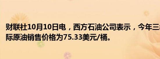 财联社10月10日电，西方石油公司表示，今年三季度平均实际原油销售价格为75.33美元/桶。