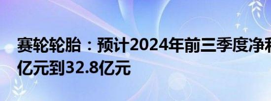 赛轮轮胎：预计2024年前三季度净利润32.1亿元到32.8亿元