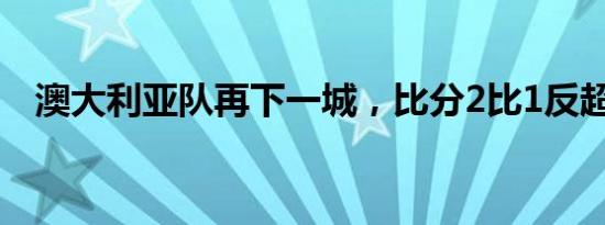 澳大利亚队再下一城，比分2比1反超国足