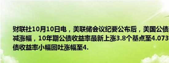 财联社10月10日电，美联储会议纪要公布后，美国公债收益率小幅削减涨幅，10年期公债收益率最新上涨3.8个基点至4.073%；两年期美债收益率小幅回吐涨幅至4.