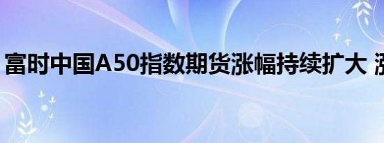 富时中国A50指数期货涨幅持续扩大 涨超6%