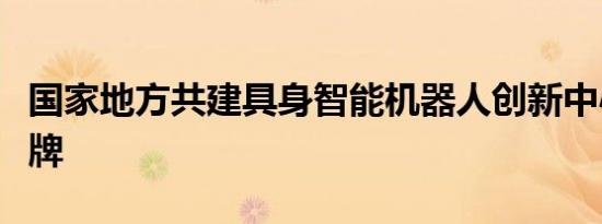 国家地方共建具身智能机器人创新中心正式揭牌