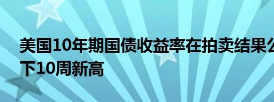 美国10年期国债收益率在拍卖结果公布后创下10周新高