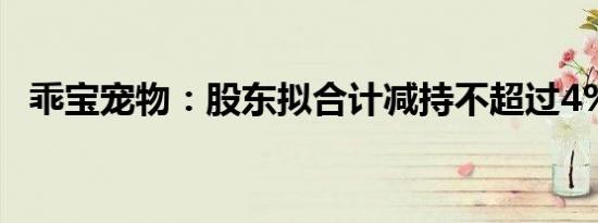 乖宝宠物：股东拟合计减持不超过4%股份