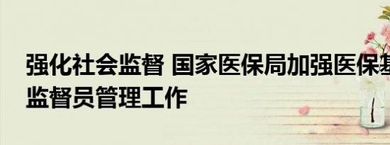 强化社会监督 国家医保局加强医保基金社会监督员管理工作