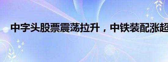 中字头股票震荡拉升，中铁装配涨超10%