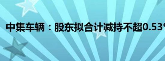 中集车辆：股东拟合计减持不超0.53%股份