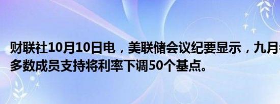 财联社10月10日电，美联储会议纪要显示，九月会议上绝大多数成员支持将利率下调50个基点。