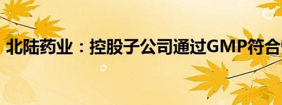 北陆药业：控股子公司通过GMP符合性检查