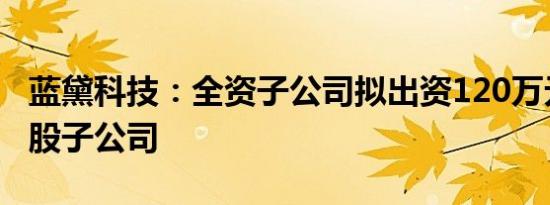 蓝黛科技：全资子公司拟出资120万元设立控股子公司