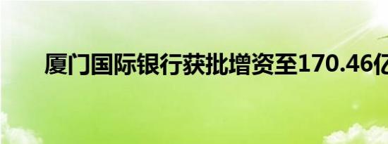 厦门国际银行获批增资至170.46亿元