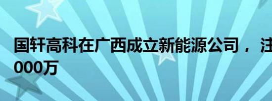 国轩高科在广西成立新能源公司， 注册资本1000万