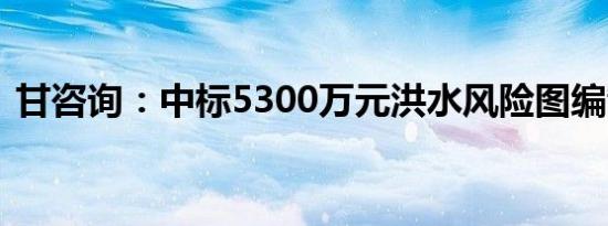 甘咨询：中标5300万元洪水风险图编制项目