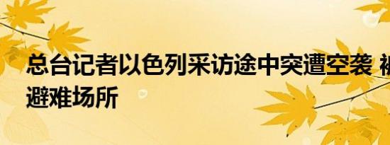 总台记者以色列采访途中突遭空袭 被迫躲入避难场所