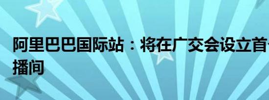 阿里巴巴国际站：将在广交会设立首个共享直播间