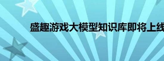 盛趣游戏大模型知识库即将上线