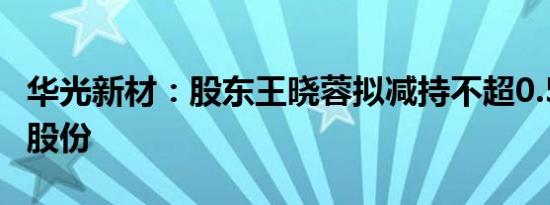 华光新材：股东王晓蓉拟减持不超0.55%公司股份