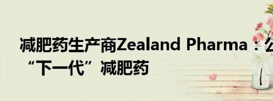 减肥药生产商Zealand Pharma：公司瞄准“下一代”减肥药