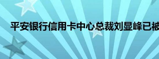 平安银行信用卡中心总裁刘显峰已被免职