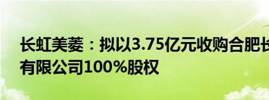 长虹美菱：拟以3.75亿元收购合肥长虹实业有限公司100%股权