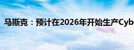 马斯克：预计在2026年开始生产CyberCab