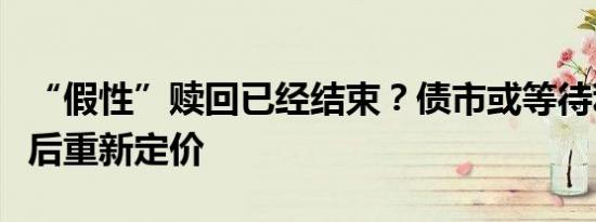 “假性”赎回已经结束？债市或等待利空出尽后重新定价