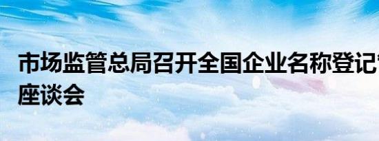 市场监管总局召开全国企业名称登记管理工作座谈会