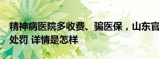 精神病医院多收费、骗医保，山东官方通报：处罚 详情是怎样