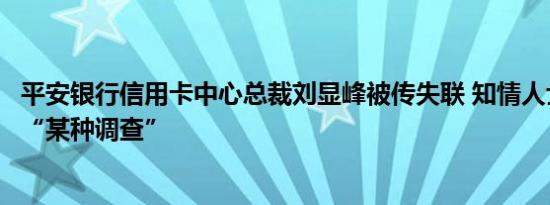 平安银行信用卡中心总裁刘显峰被传失联 知情人士：正接受“某种调查”