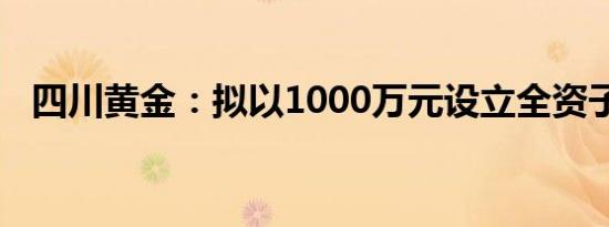 四川黄金：拟以1000万元设立全资子公司