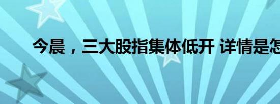 今晨，三大股指集体低开 详情是怎样