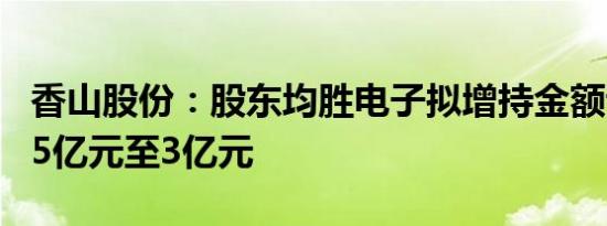 香山股份：股东均胜电子拟增持金额调整至1.5亿元至3亿元