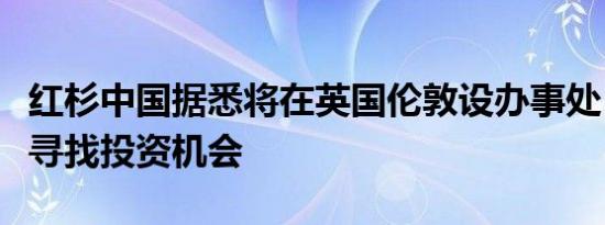 红杉中国据悉将在英国伦敦设办事处，在欧洲寻找投资机会