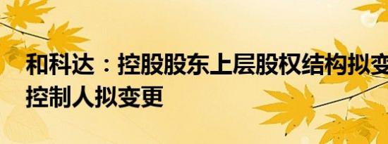 和科达：控股股东上层股权结构拟变动 实际控制人拟变更