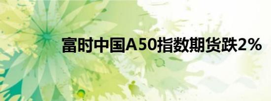 富时中国A50指数期货跌2%