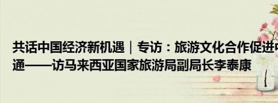 共话中国经济新机遇｜专访：旅游文化合作促进中马民心相通——访马来西亚国家旅游局副局长李泰康