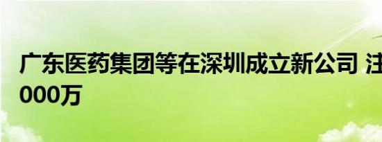 广东医药集团等在深圳成立新公司 注册资本5000万