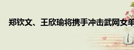 郑钦文、王欣瑜将携手冲击武网女单四强