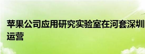 苹果公司应用研究实验室在河套深圳园区建成运营