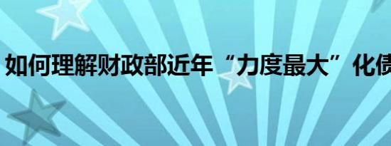 如何理解财政部近年“力度最大”化债措施？