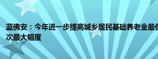 蓝佛安：今年进一步提高城乡居民基础养老金最低标准 为历次最大幅度