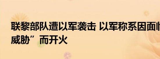 联黎部队遭以军袭击 以军称系因面临“直接威胁”而开火