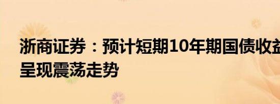 浙商证券：预计短期10年期国债收益率总体呈现震荡走势