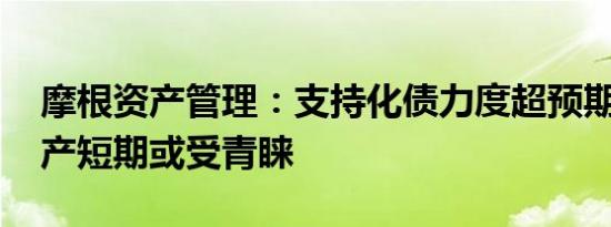 摩根资产管理：支持化债力度超预期 银行地产短期或受青睐