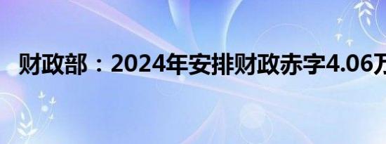 财政部：2024年安排财政赤字4.06万亿元