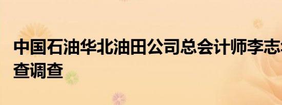 中国石油华北油田公司总会计师李志华接受审查调查