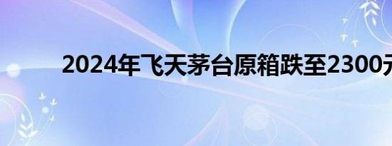 2024年飞天茅台原箱跌至2300元